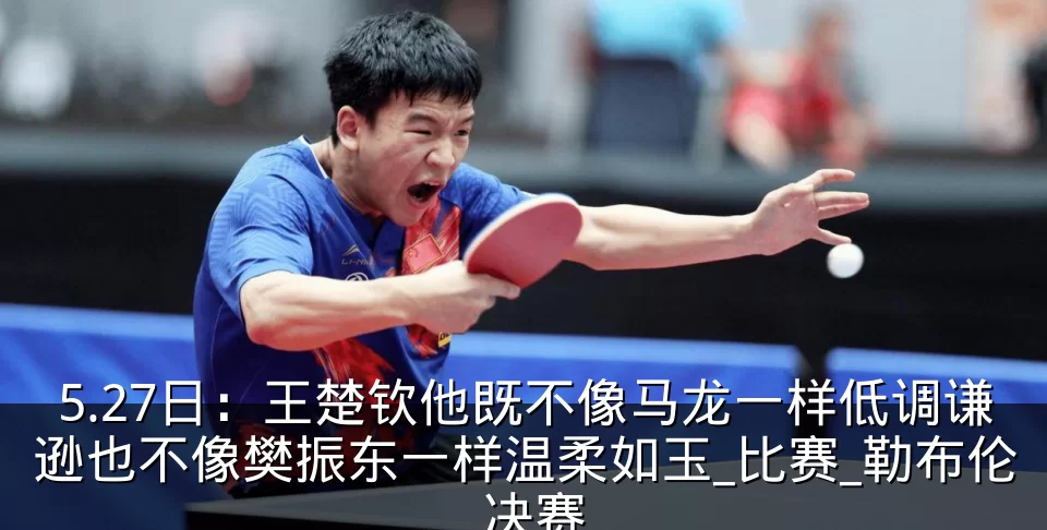 5.27日：王楚钦他既不像马龙一样低调谦逊也不像樊振东一样温柔如玉_比赛_勒布伦_决赛